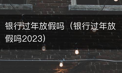 银行过年放假吗（银行过年放假吗2023）