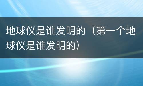 地球仪是谁发明的（第一个地球仪是谁发明的）