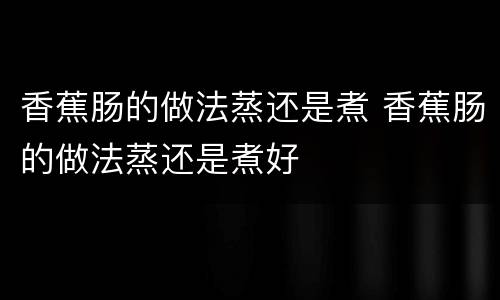 香蕉肠的做法蒸还是煮 香蕉肠的做法蒸还是煮好