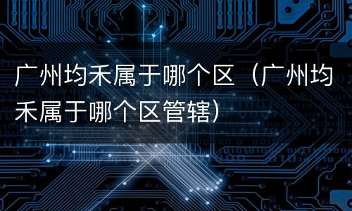 广州均禾属于哪个区（广州均禾属于哪个区管辖）
