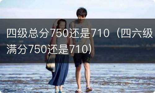 四级总分750还是710（四六级满分750还是710）