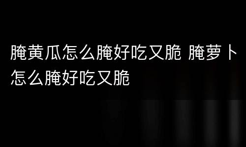 腌黄瓜怎么腌好吃又脆 腌萝卜怎么腌好吃又脆