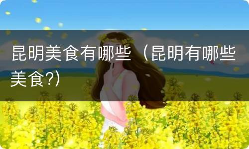 昆明美食有哪些（昆明有哪些美食?）