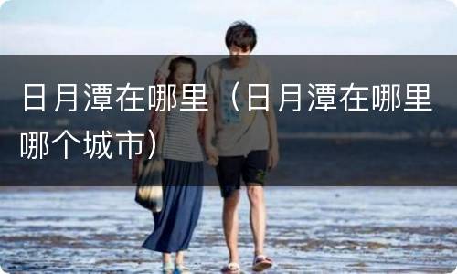 日月潭在哪里（日月潭在哪里哪个城市）