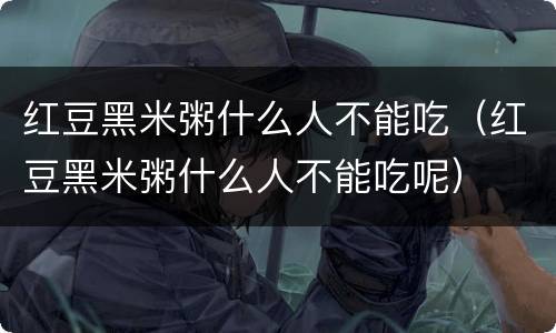 红豆黑米粥什么人不能吃（红豆黑米粥什么人不能吃呢）