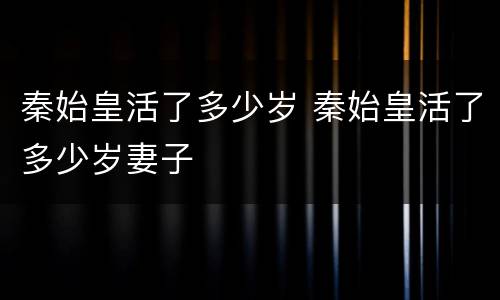 秦始皇活了多少岁 秦始皇活了多少岁妻子