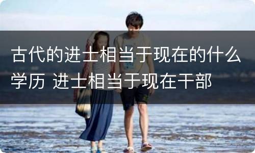古代的进士相当于现在的什么学历 进士相当于现在干部