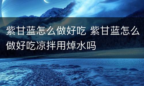 紫甘蓝怎么做好吃 紫甘蓝怎么做好吃凉拌用焯水吗