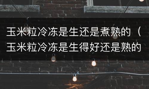 玉米粒冷冻是生还是煮熟的（玉米粒冷冻是生得好还是熟的好）
