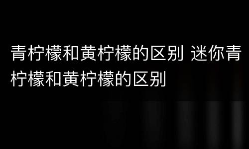 青柠檬和黄柠檬的区别 迷你青柠檬和黄柠檬的区别