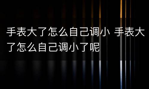 手表大了怎么自己调小 手表大了怎么自己调小了呢