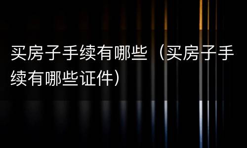 买房子手续有哪些（买房子手续有哪些证件）