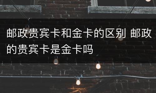 邮政贵宾卡和金卡的区别 邮政的贵宾卡是金卡吗