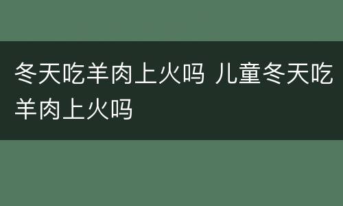 冬天吃羊肉上火吗 儿童冬天吃羊肉上火吗