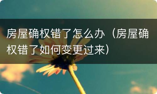 房屋确权错了怎么办（房屋确权错了如何变更过来）