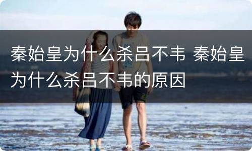 秦始皇为什么杀吕不韦 秦始皇为什么杀吕不韦的原因