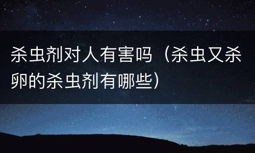 杀虫剂对人有害吗（杀虫又杀卵的杀虫剂有哪些）