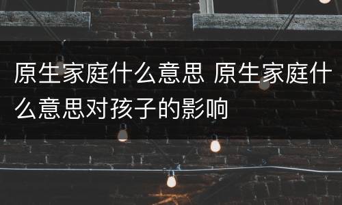 原生家庭什么意思 原生家庭什么意思对孩子的影响