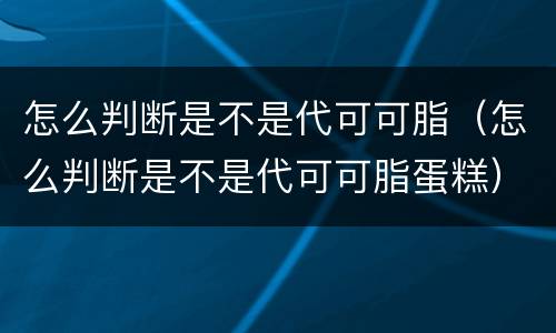 怎么判断是不是代可可脂（怎么判断是不是代可可脂蛋糕）