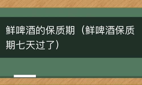 鲜啤酒的保质期（鲜啤酒保质期七天过了）