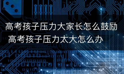 高考孩子压力大家长怎么鼓励 高考孩子压力太大怎么办