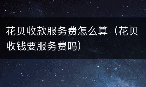 花贝收款服务费怎么算（花贝收钱要服务费吗）