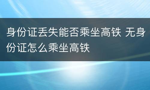 身份证丢失能否乘坐高铁 无身份证怎么乘坐高铁