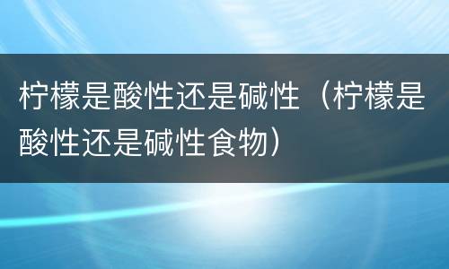柠檬是酸性还是碱性（柠檬是酸性还是碱性食物）