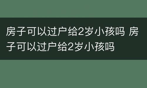 房子可以过户给2岁小孩吗 房子可以过户给2岁小孩吗