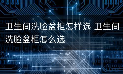卫生间洗脸盆柜怎样选 卫生间洗脸盆柜怎么选