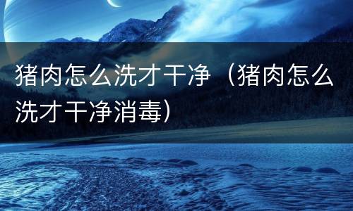 猪肉怎么洗才干净（猪肉怎么洗才干净消毒）