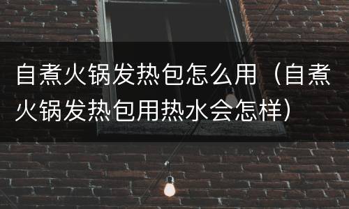 自煮火锅发热包怎么用（自煮火锅发热包用热水会怎样）