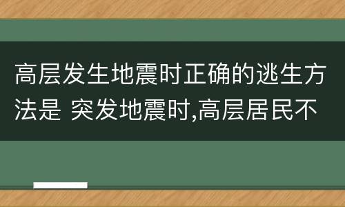 高层发生地震时正确的逃生方法是 突发地震时,高层居民不应采取的逃生方法是什么