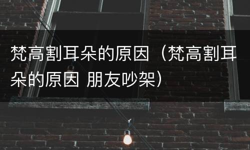 梵高割耳朵的原因（梵高割耳朵的原因 朋友吵架）