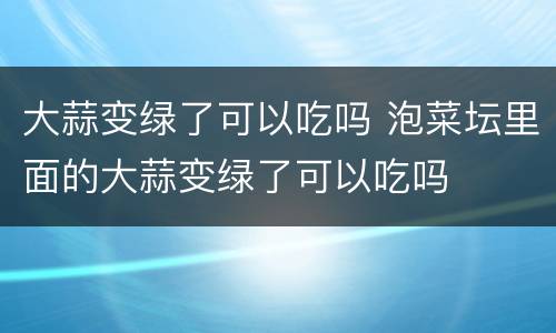 大蒜变绿了可以吃吗 泡菜坛里面的大蒜变绿了可以吃吗