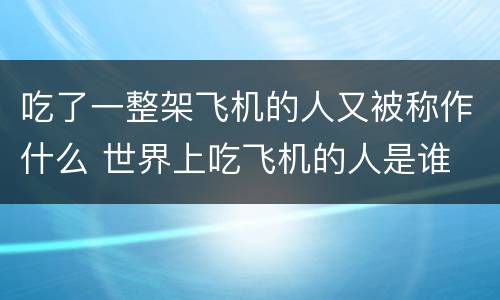吃了一整架飞机的人又被称作什么 世界上吃飞机的人是谁
