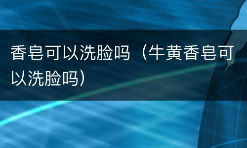 香皂可以洗脸吗（牛黄香皂可以洗脸吗）
