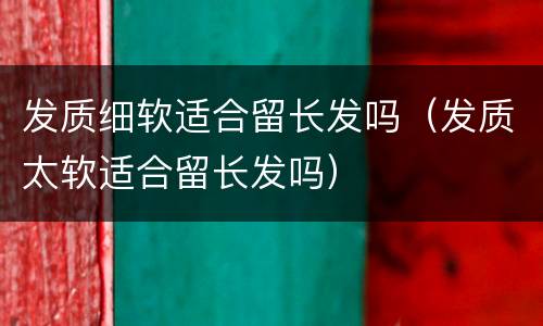 发质细软适合留长发吗（发质太软适合留长发吗）