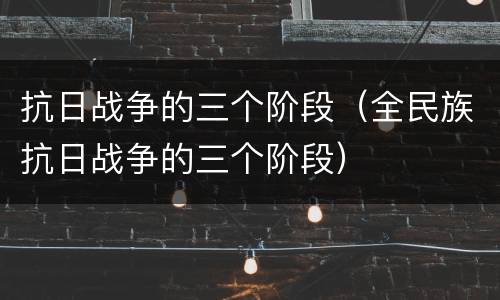 抗日战争的三个阶段（全民族抗日战争的三个阶段）