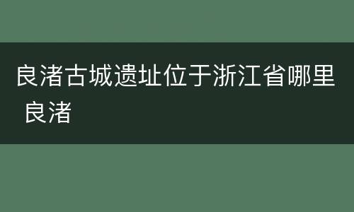 良渚古城遗址位于浙江省哪里 良渚