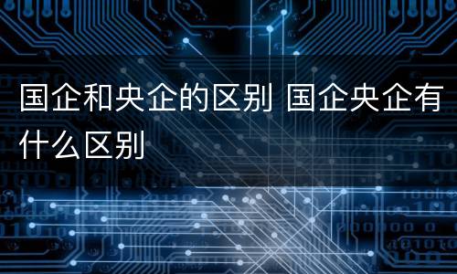 国企和央企的区别 国企央企有什么区别