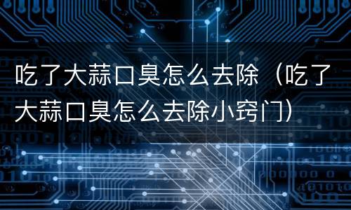 吃了大蒜口臭怎么去除（吃了大蒜口臭怎么去除小窍门）