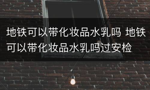 地铁可以带化妆品水乳吗 地铁可以带化妆品水乳吗过安检
