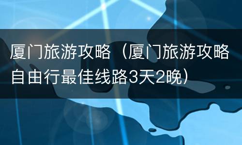 厦门旅游攻略（厦门旅游攻略自由行最佳线路3天2晚）