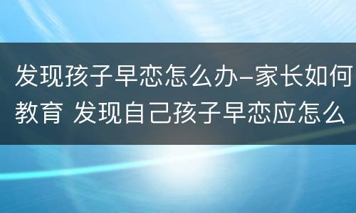 发现孩子早恋怎么办-家长如何教育 发现自己孩子早恋应怎么处理