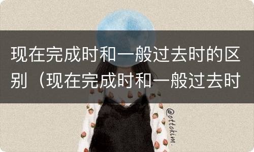 现在完成时和一般过去时的区别（现在完成时和一般过去时的区别方法）