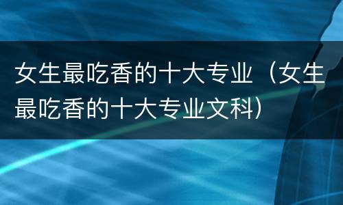 女生最吃香的十大专业（女生最吃香的十大专业文科）