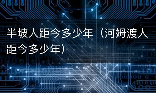 半坡人距今多少年（河姆渡人距今多少年）