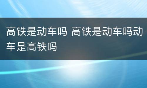高铁是动车吗 高铁是动车吗动车是高铁吗