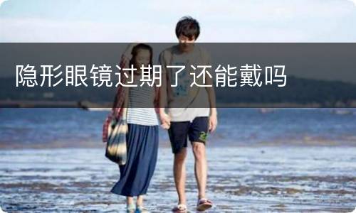 隐形眼镜过期了还能戴吗